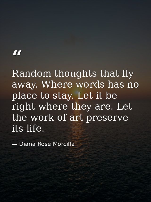 Random thoughts that fly away. Where words has no place to stay. Let it be right where they are. Let the work of art pre — Diana Rose Morcilla