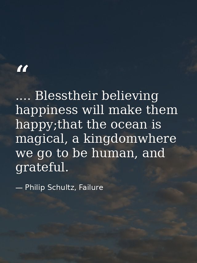 .... Blesstheir believing happiness will make them happy;that the ocean is magical, a kingdomwhere we go to be human, an — Philip Schultz, Failure