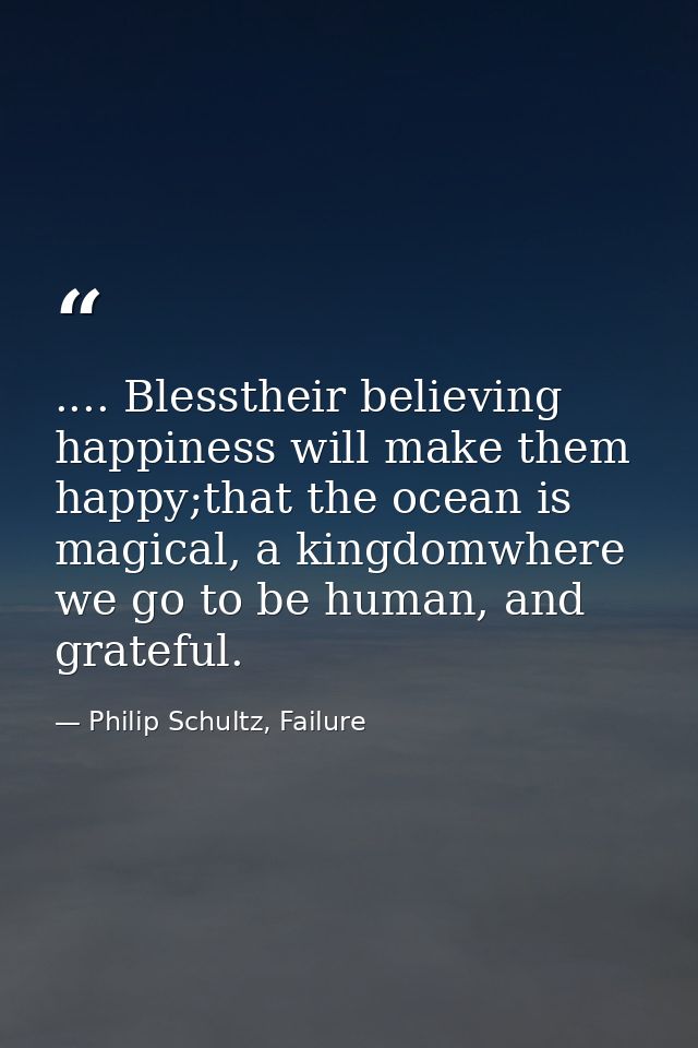 .... Blesstheir believing happiness will make them happy;that the ocean is magical, a kingdomwhere we go to be human, an — Philip Schultz, Failure