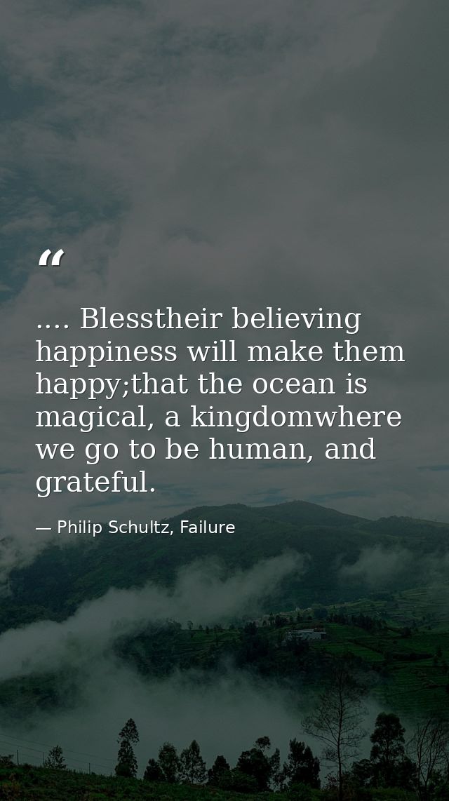.... Blesstheir believing happiness will make them happy;that the ocean is magical, a kingdomwhere we go to be human, an — Philip Schultz, Failure