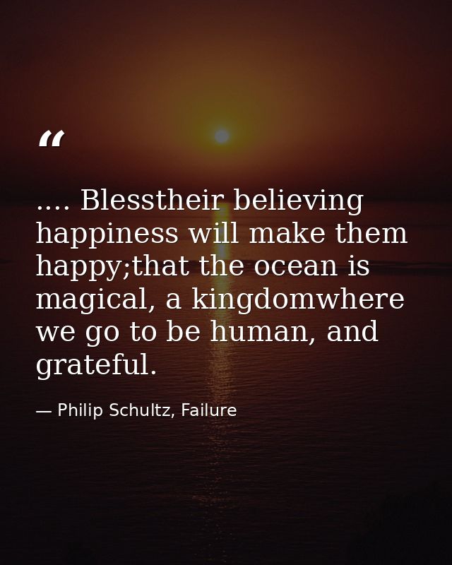 .... Blesstheir believing happiness will make them happy;that the ocean is magical, a kingdomwhere we go to be human, an — Philip Schultz, Failure