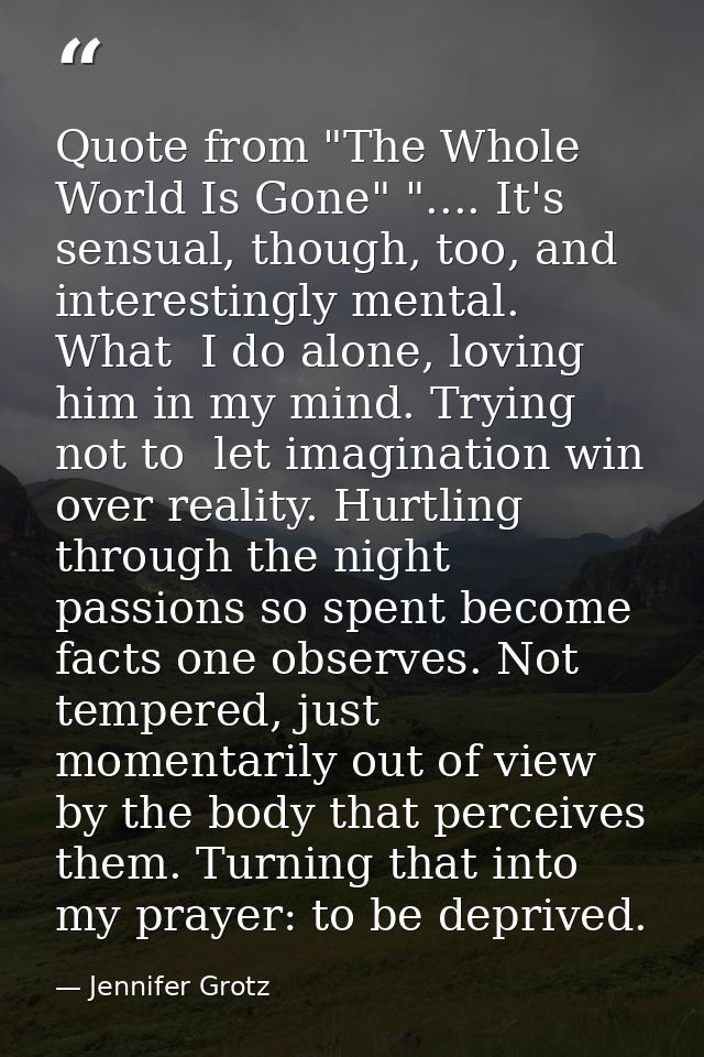 Quote from "The Whole World Is Gone" ".... It's sensual, though, too, and interestingly mental. What  I do alone, loving — Jennifer Grotz