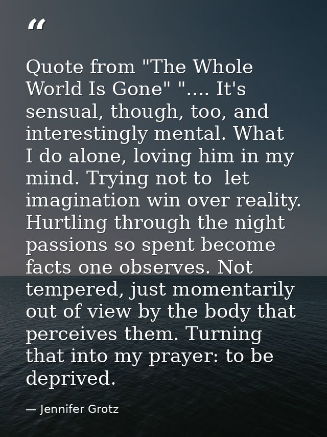 Quote from "The Whole World Is Gone" ".... It's sensual, though, too, and interestingly mental. What  I do alone, loving — Jennifer Grotz