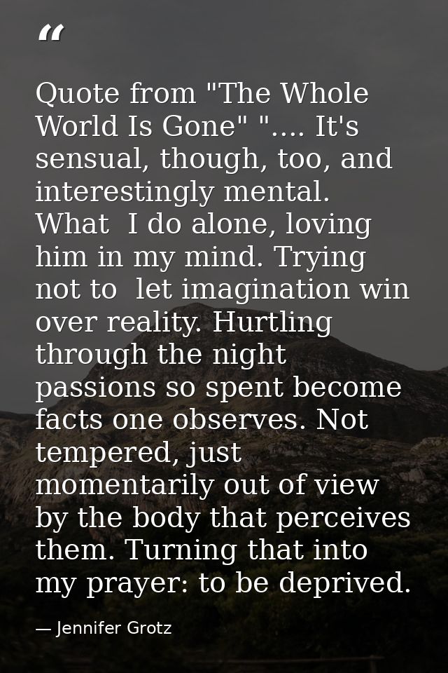 Quote from "The Whole World Is Gone" ".... It's sensual, though, too, and interestingly mental. What  I do alone, loving — Jennifer Grotz