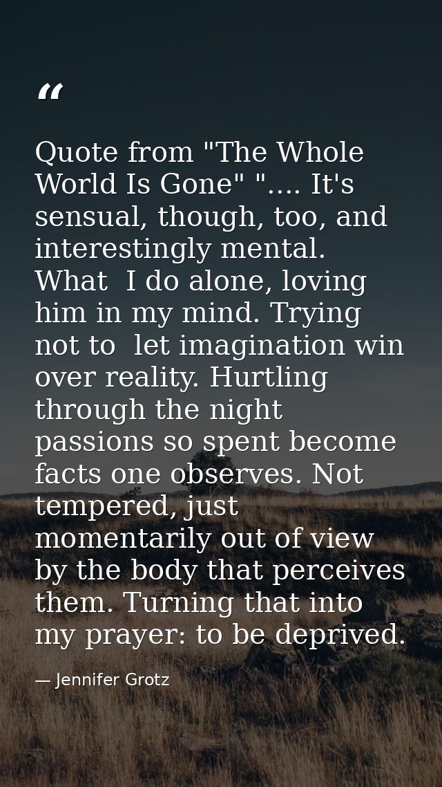 Quote from "The Whole World Is Gone" ".... It's sensual, though, too, and interestingly mental. What  I do alone, loving — Jennifer Grotz