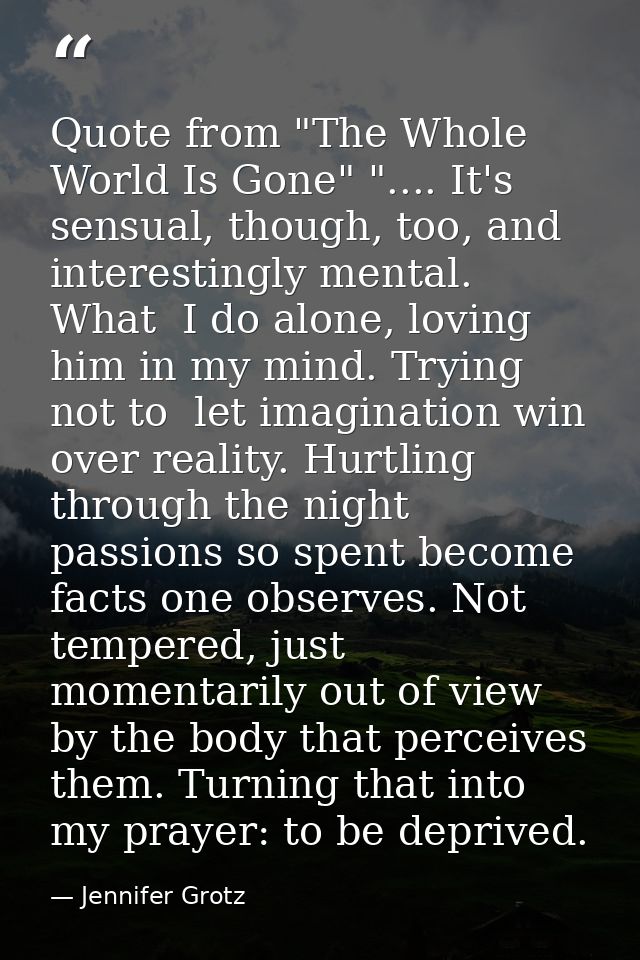 Quote from "The Whole World Is Gone" ".... It's sensual, though, too, and interestingly mental. What  I do alone, loving — Jennifer Grotz