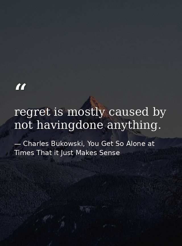 regret is mostly caused by not havingdone anything. — Charles Bukowski, You Get So Alone at Times That it Just Makes Sense