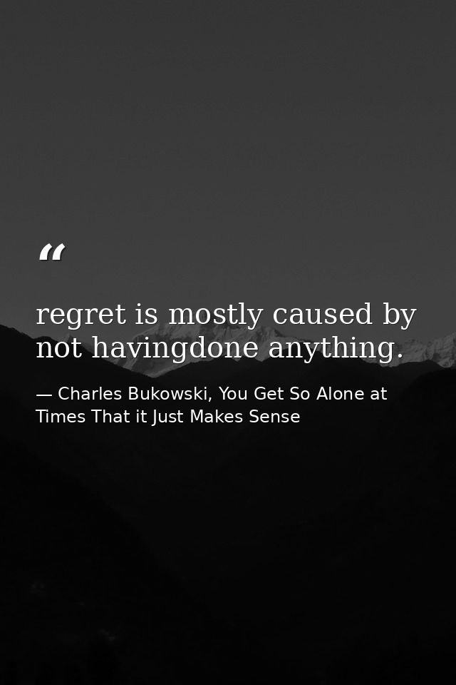 regret is mostly caused by not havingdone anything. — Charles Bukowski, You Get So Alone at Times That it Just Makes Sense