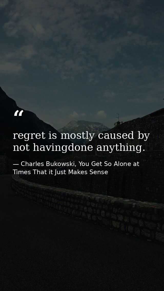 regret is mostly caused by not havingdone anything. — Charles Bukowski, You Get So Alone at Times That it Just Makes Sense