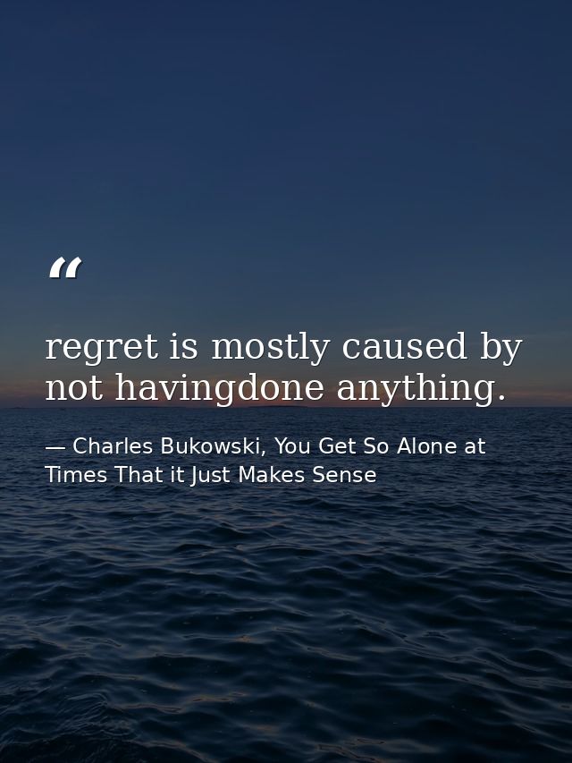 regret is mostly caused by not havingdone anything. — Charles Bukowski, You Get So Alone at Times That it Just Makes Sense