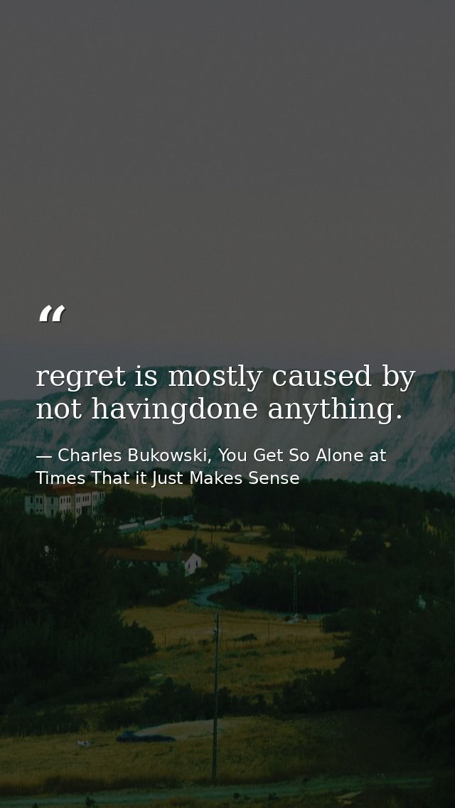 regret is mostly caused by not havingdone anything. — Charles Bukowski, You Get So Alone at Times That it Just Makes Sense