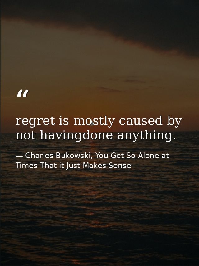 regret is mostly caused by not havingdone anything. — Charles Bukowski, You Get So Alone at Times That it Just Makes Sense