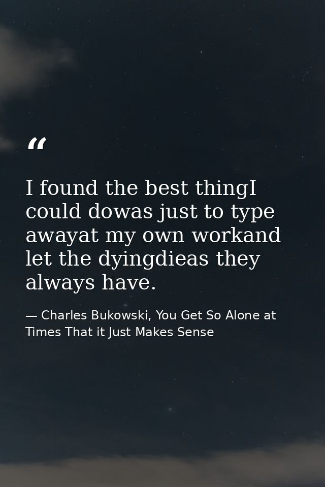 I found the best thingI could dowas just to type awayat my own workand let the dyingdieas they always have. — Charles Bukowski, You Get So Alone at Times That it Just Makes Sense