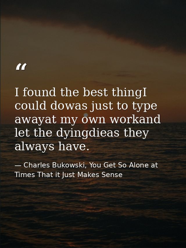 I found the best thingI could dowas just to type awayat my own workand let the dyingdieas they always have. — Charles Bukowski, You Get So Alone at Times That it Just Makes Sense