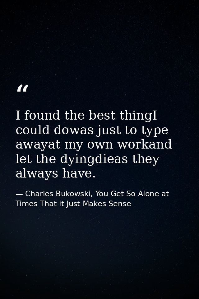 I found the best thingI could dowas just to type awayat my own workand let the dyingdieas they always have. — Charles Bukowski, You Get So Alone at Times That it Just Makes Sense