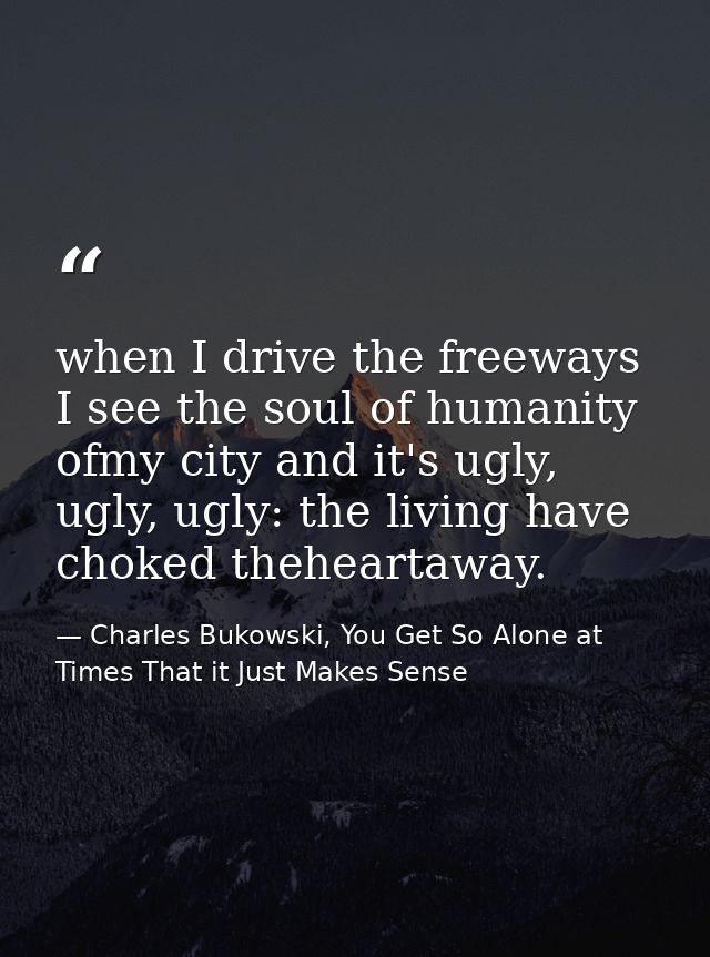 when I drive the freeways I see the soul of humanity ofmy city and it's ugly, ugly, ugly: the living have choked thehear — Charles Bukowski, You Get So Alone at Times That it Just Makes Sense