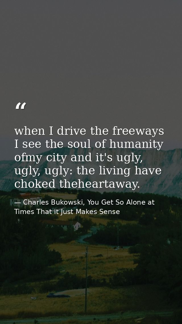 when I drive the freeways I see the soul of humanity ofmy city and it's ugly, ugly, ugly: the living have choked thehear — Charles Bukowski, You Get So Alone at Times That it Just Makes Sense