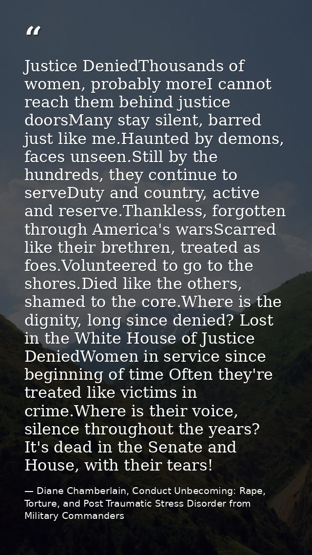Justice DeniedThousands of women, probably moreI cannot reach them behind justice doorsMany stay silent, barred just lik — Diane Chamberlain, Conduct Unbecoming: Rape, Torture, and Post Traumatic Stress Disorder from Military Commanders