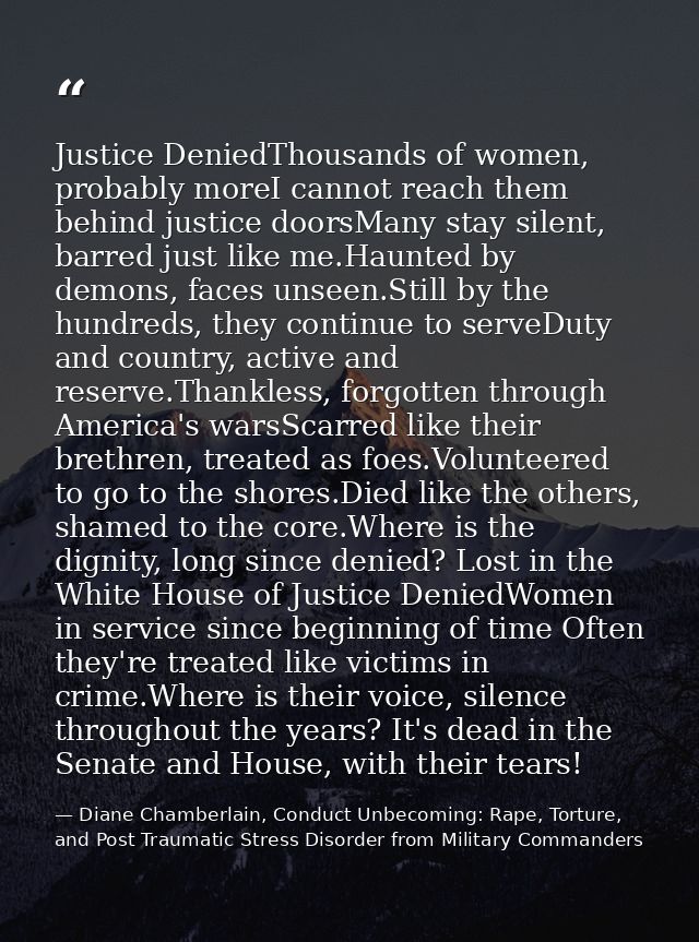 Justice DeniedThousands of women, probably moreI cannot reach them behind justice doorsMany stay silent, barred just lik — Diane Chamberlain, Conduct Unbecoming: Rape, Torture, and Post Traumatic Stress Disorder from Military Commanders