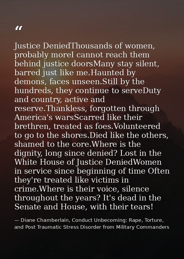 Justice DeniedThousands of women, probably moreI cannot reach them behind justice doorsMany stay silent, barred just lik — Diane Chamberlain, Conduct Unbecoming: Rape, Torture, and Post Traumatic Stress Disorder from Military Commanders