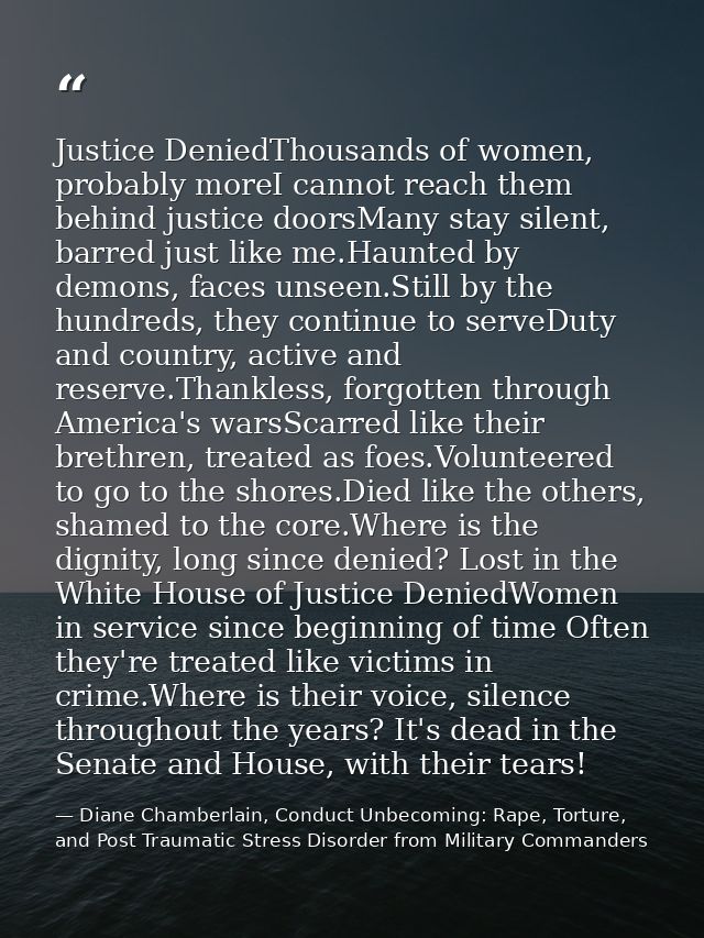 Justice DeniedThousands of women, probably moreI cannot reach them behind justice doorsMany stay silent, barred just lik — Diane Chamberlain, Conduct Unbecoming: Rape, Torture, and Post Traumatic Stress Disorder from Military Commanders