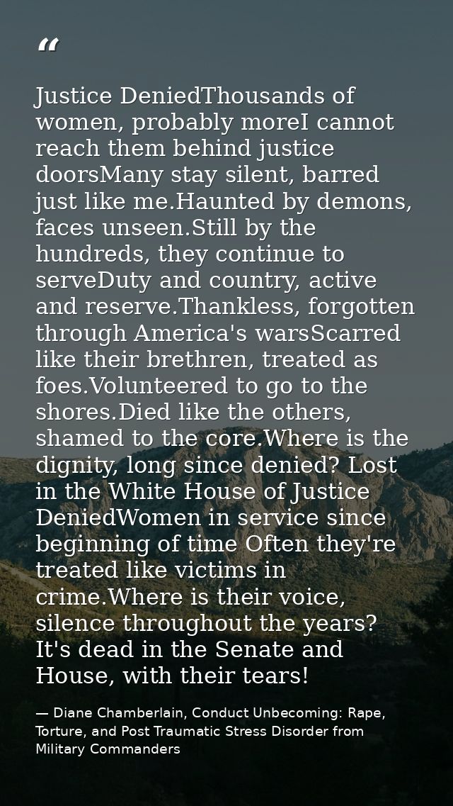 Justice DeniedThousands of women, probably moreI cannot reach them behind justice doorsMany stay silent, barred just lik — Diane Chamberlain, Conduct Unbecoming: Rape, Torture, and Post Traumatic Stress Disorder from Military Commanders