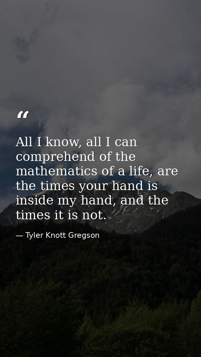 All I know, all I can comprehend of the mathematics of a life, are the times your hand is inside my hand, and the times  — Tyler Knott Gregson
