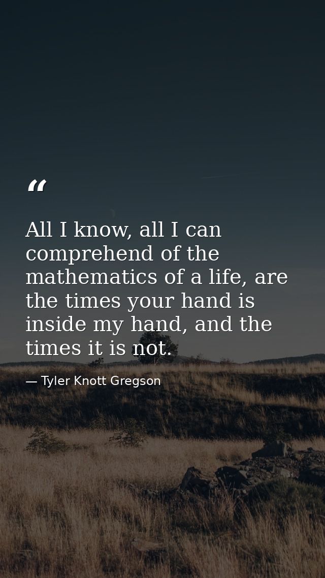 All I know, all I can comprehend of the mathematics of a life, are the times your hand is inside my hand, and the times  — Tyler Knott Gregson