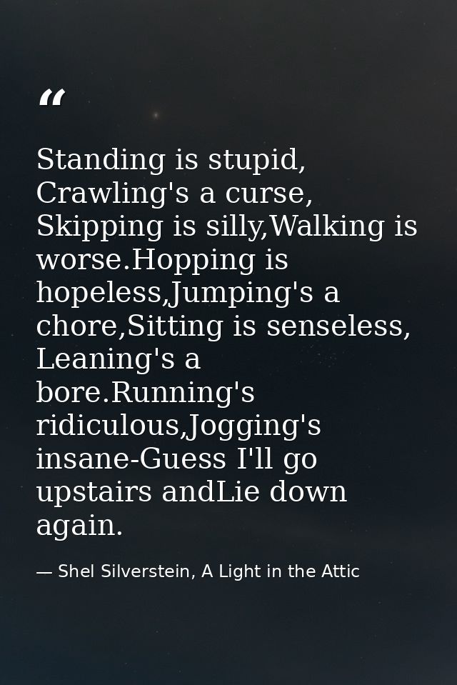 Standing is stupid, Crawling's a curse, Skipping is silly,Walking is worse.Hopping is hopeless,Jumping's a chore,Sitting — Shel Silverstein, A Light in the Attic