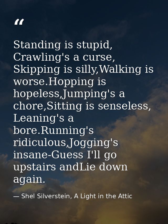 Standing is stupid, Crawling's a curse, Skipping is silly,Walking is worse.Hopping is hopeless,Jumping's a chore,Sitting — Shel Silverstein, A Light in the Attic