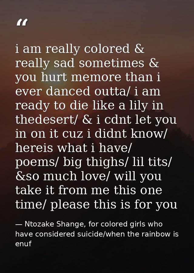 i am really colored & really sad sometimes & you hurt memore than i ever danced outta/ i am ready to die like a lily in  — Ntozake Shange, for colored girls who have considered suicide/when the rainbow is enuf