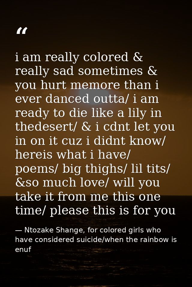 i am really colored & really sad sometimes & you hurt memore than i ever danced outta/ i am ready to die like a lily in  — Ntozake Shange, for colored girls who have considered suicide/when the rainbow is enuf