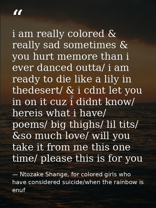 i am really colored & really sad sometimes & you hurt memore than i ever danced outta/ i am ready to die like a lily in  — Ntozake Shange, for colored girls who have considered suicide/when the rainbow is enuf