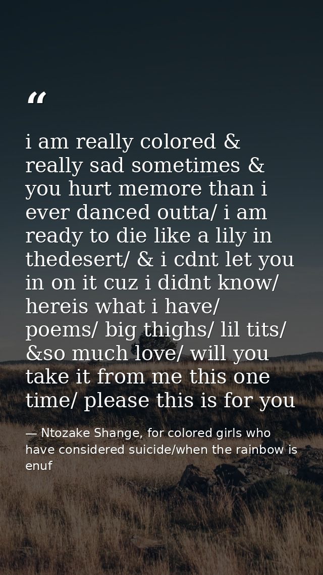 i am really colored & really sad sometimes & you hurt memore than i ever danced outta/ i am ready to die like a lily in  — Ntozake Shange, for colored girls who have considered suicide/when the rainbow is enuf