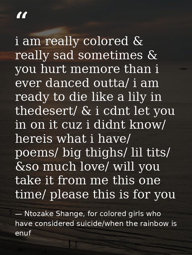 i am really colored & really sad sometimes & you hurt memore than i ever danced outta/ i am ready to die like a lily in  — Ntozake Shange, for colored girls who have considered suicide/when the rainbow is enuf