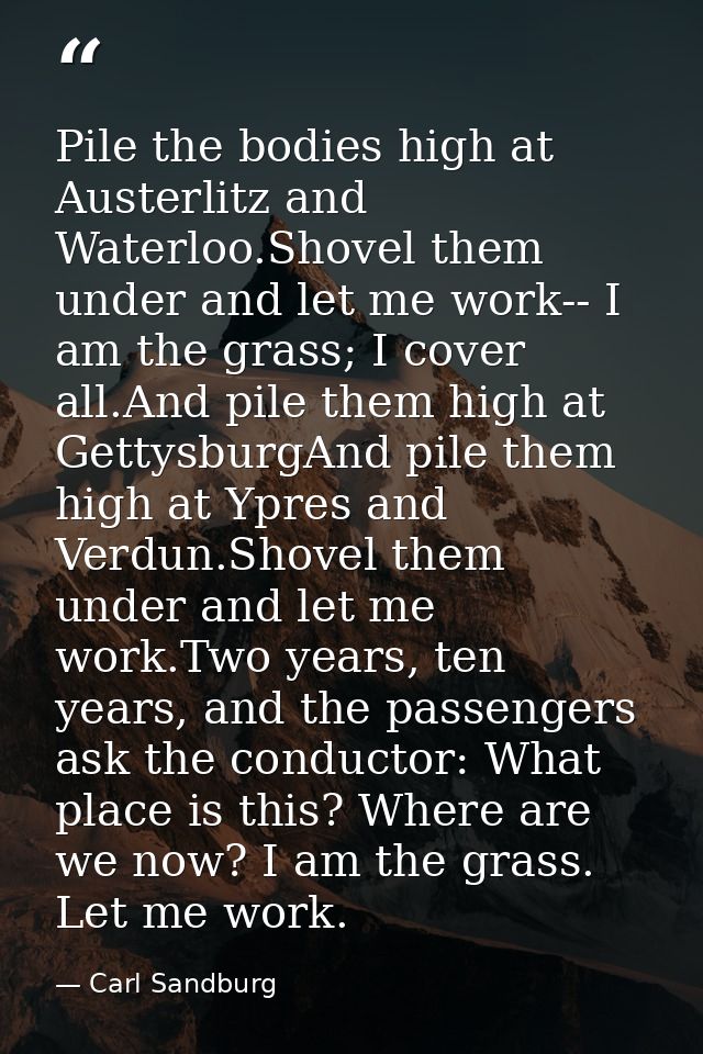 Pile the bodies high at Austerlitz and Waterloo.Shovel them under and let me work-- I am the grass; I cover all.And pile — Carl Sandburg