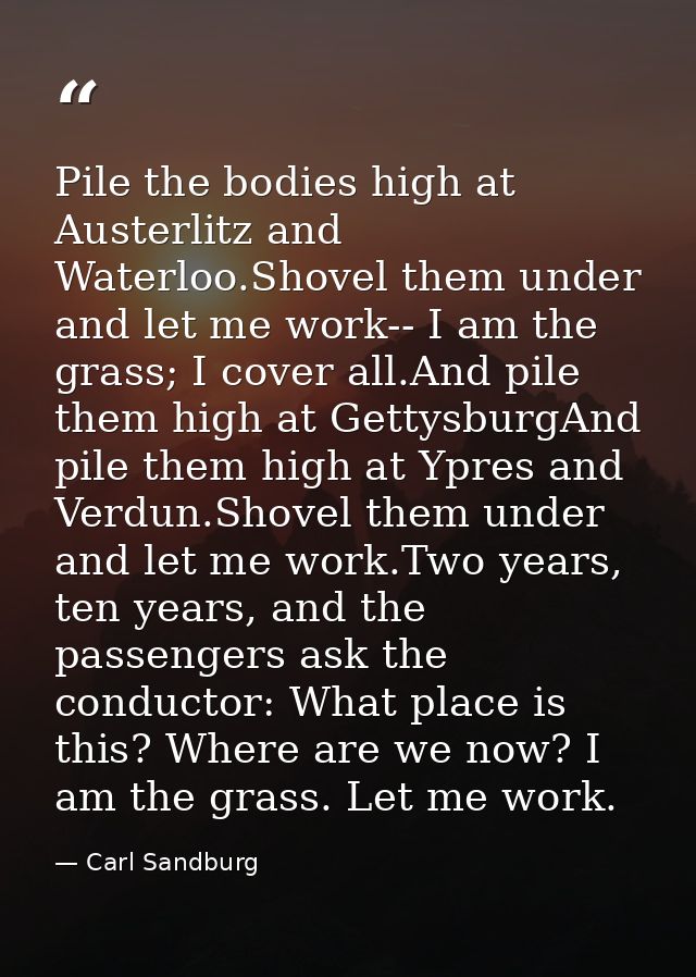 Pile the bodies high at Austerlitz and Waterloo.Shovel them under and let me work-- I am the grass; I cover all.And pile — Carl Sandburg