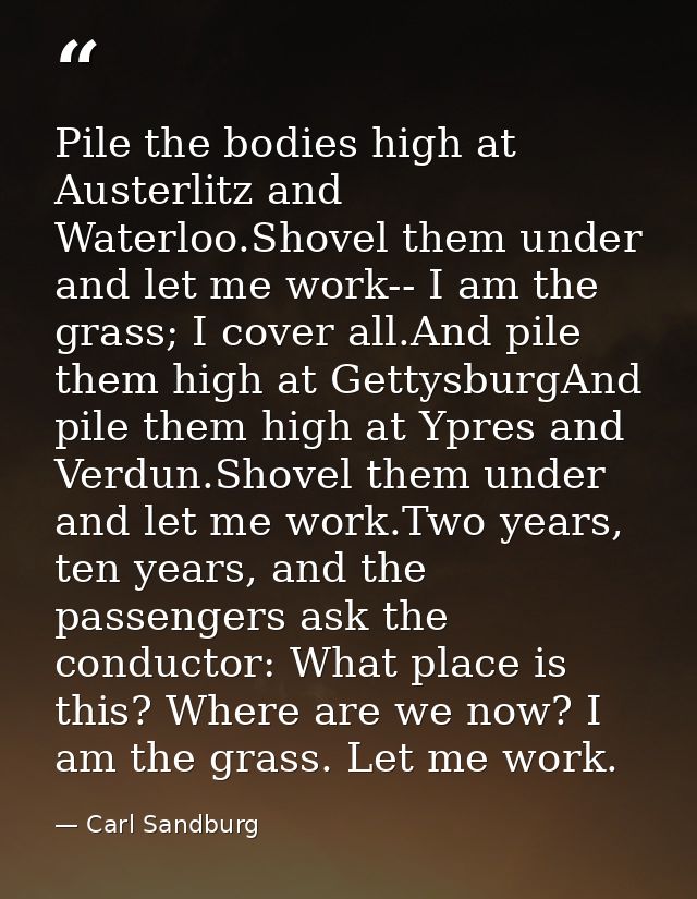 Pile the bodies high at Austerlitz and Waterloo.Shovel them under and let me work-- I am the grass; I cover all.And pile — Carl Sandburg