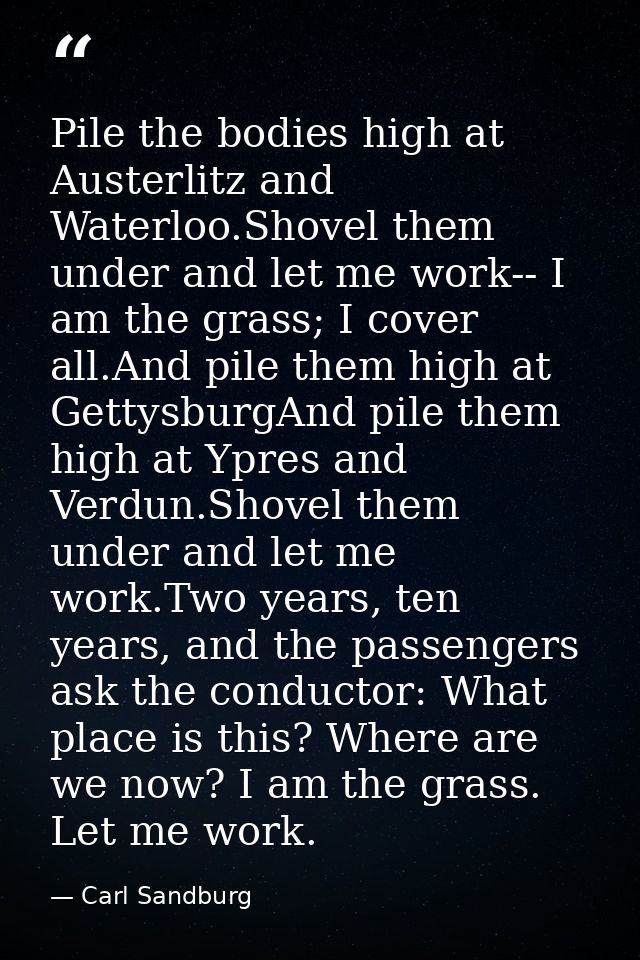 Pile the bodies high at Austerlitz and Waterloo.Shovel them under and let me work-- I am the grass; I cover all.And pile — Carl Sandburg