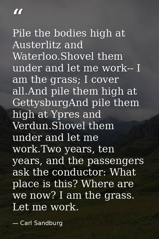 Pile the bodies high at Austerlitz and Waterloo.Shovel them under and let me work-- I am the grass; I cover all.And pile — Carl Sandburg