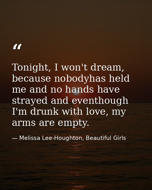 Tonight, I won't dream, because nobodyhas held me and no hands have strayed and eventhough I'm drunk with love, my arms  — Melissa Lee-Houghton, Beautiful Girls