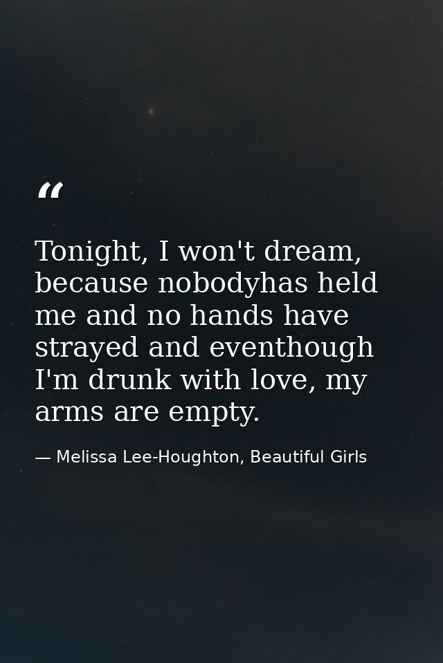 Tonight, I won't dream, because nobodyhas held me and no hands have strayed and eventhough I'm drunk with love, my arms  — Melissa Lee-Houghton, Beautiful Girls