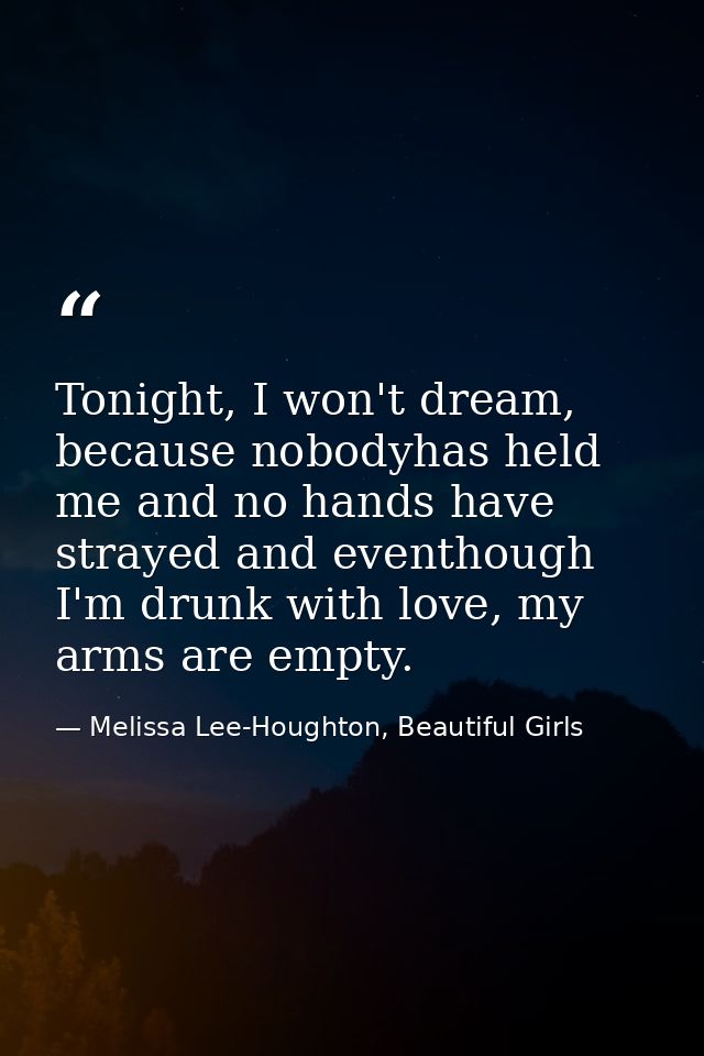 Tonight, I won't dream, because nobodyhas held me and no hands have strayed and eventhough I'm drunk with love, my arms  — Melissa Lee-Houghton, Beautiful Girls