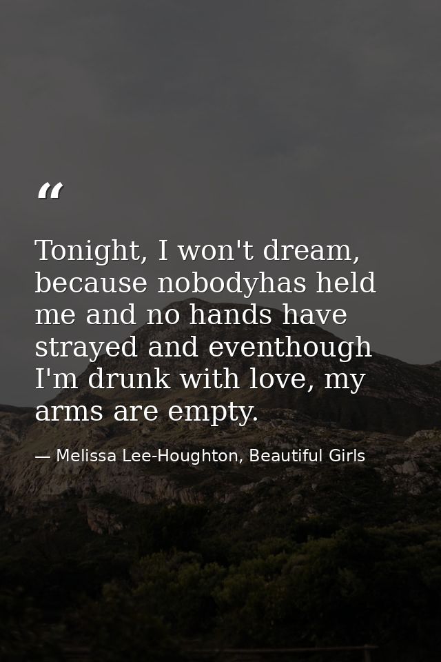 Tonight, I won't dream, because nobodyhas held me and no hands have strayed and eventhough I'm drunk with love, my arms  — Melissa Lee-Houghton, Beautiful Girls