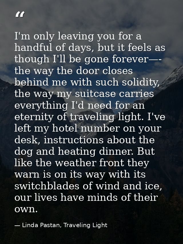 I'm only leaving you for a handful of days, but it feels as though I'll be gone forever—- the way the door closes behind — Linda Pastan, Traveling Light