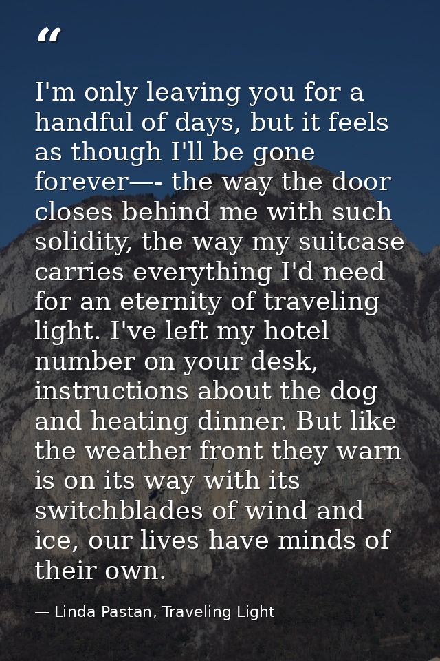 I'm only leaving you for a handful of days, but it feels as though I'll be gone forever—- the way the door closes behind — Linda Pastan, Traveling Light