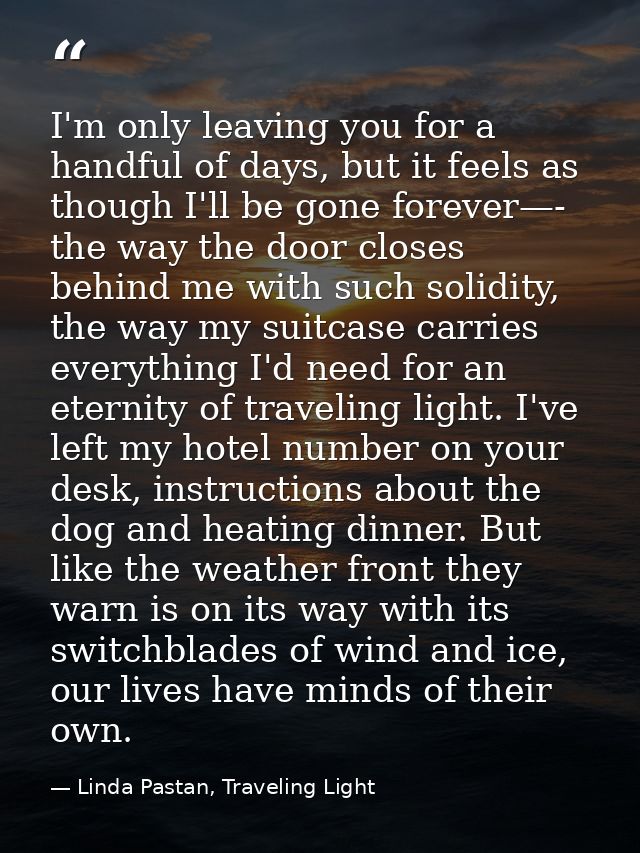 I'm only leaving you for a handful of days, but it feels as though I'll be gone forever—- the way the door closes behind — Linda Pastan, Traveling Light