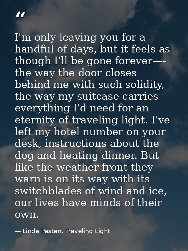 I'm only leaving you for a handful of days, but it feels as though I'll be gone forever—- the way the door closes behind — Linda Pastan, Traveling Light
