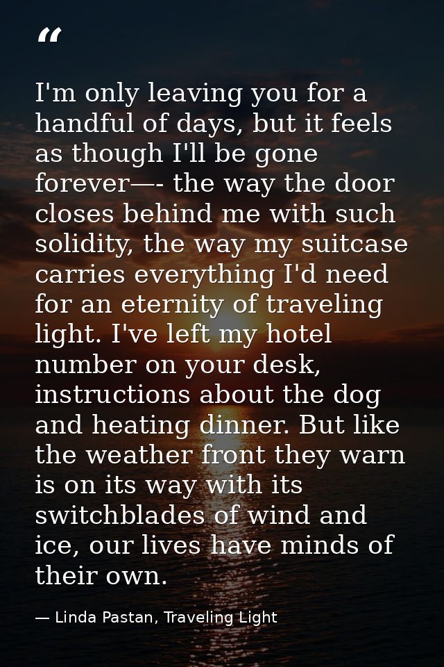 I'm only leaving you for a handful of days, but it feels as though I'll be gone forever—- the way the door closes behind — Linda Pastan, Traveling Light
