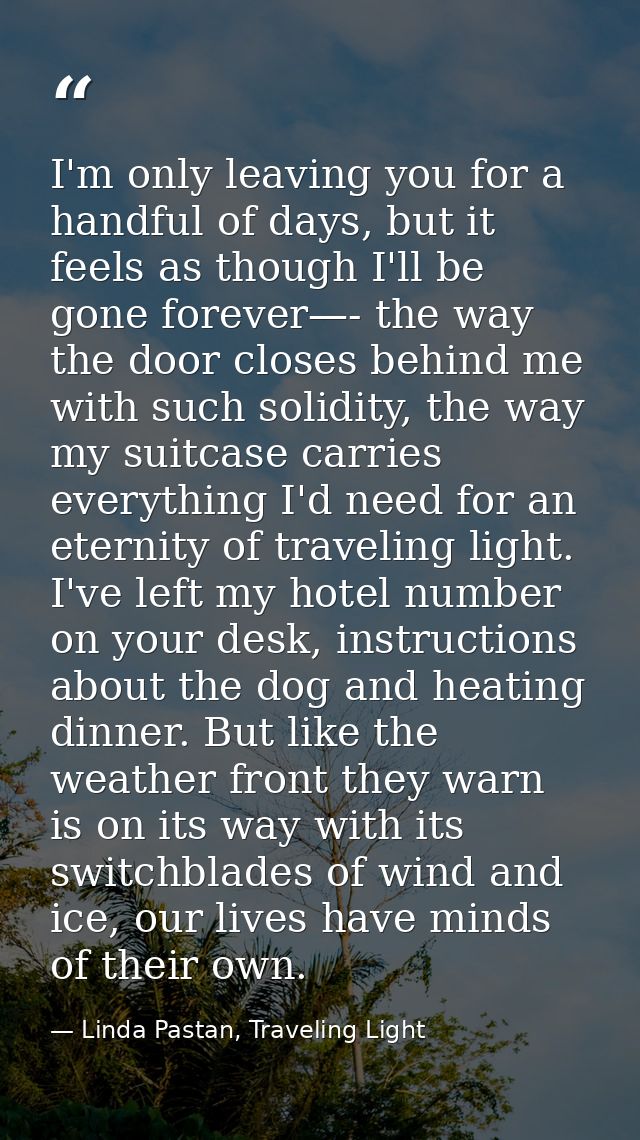 I'm only leaving you for a handful of days, but it feels as though I'll be gone forever—- the way the door closes behind — Linda Pastan, Traveling Light